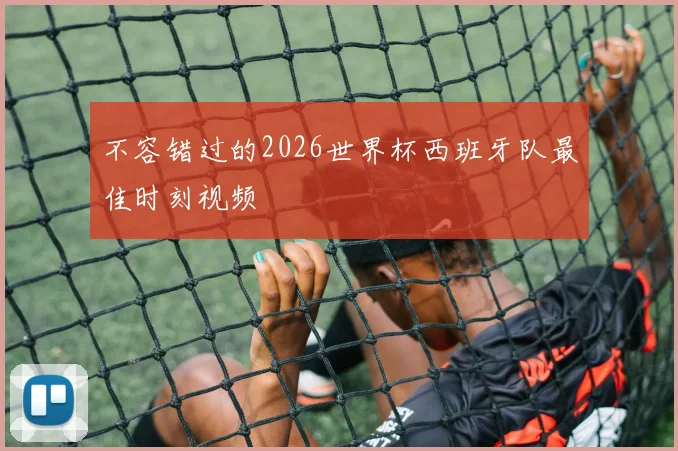 不容错过的2026世界杯西班牙队最佳时刻视频