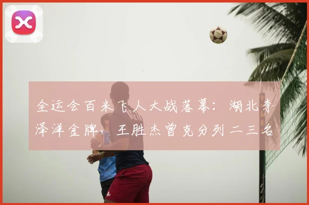 全运会百米飞人大战落幕：湖北李泽洋金牌，王胜杰曾克分列二三名