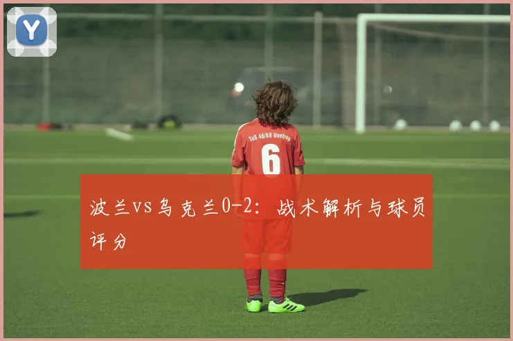 波兰vs乌克兰0-2：战术解析与球员评分