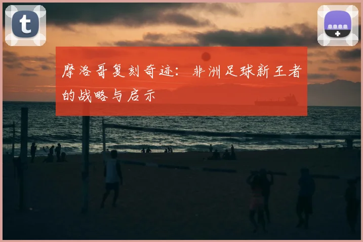 摩洛哥复刻奇迹：非洲足球新王者的战略与启示