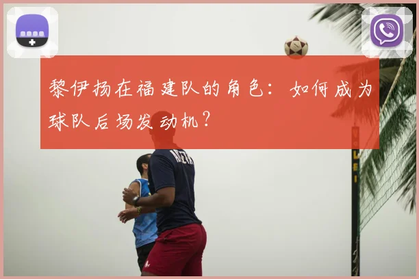 黎伊扬在福建队的角色：如何成为球队后场发动机？