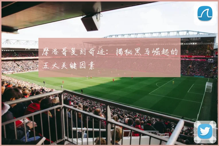 摩洛哥复刻奇迹：揭秘黑马崛起的五大关键因素
