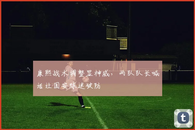 康熙战术调整显神威，两队队长喊话让国安球迷破防