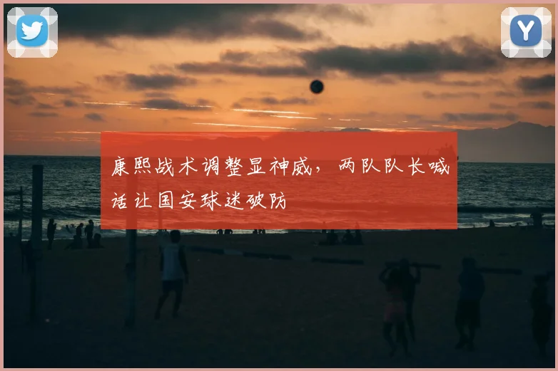 康熙战术调整显神威，两队队长喊话让国安球迷破防