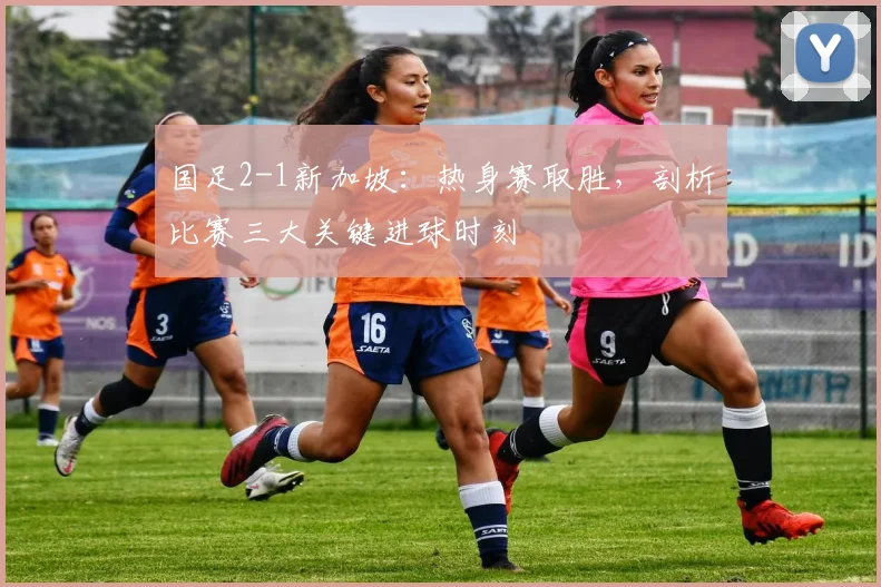国足2-1新加坡:热身赛取胜,剖析比赛三大关键进球时刻