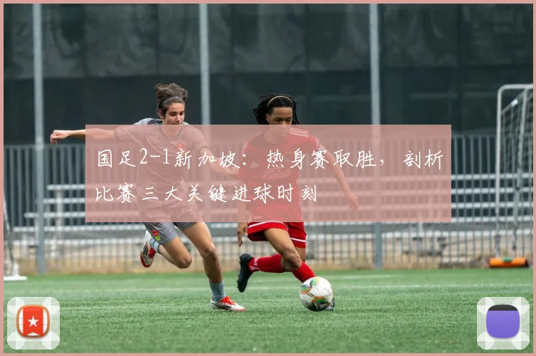 国足2-1新加坡:热身赛取胜,剖析比赛三大关键进球时刻