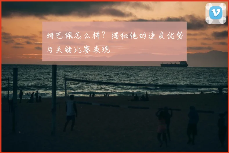 姆巴佩怎么样?揭秘他的速度优势与关键比赛表现