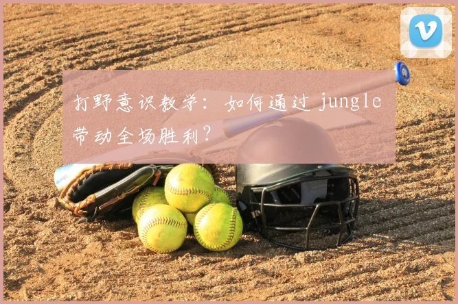 打野意识教学：如何通过 jungle 带动全场胜利？