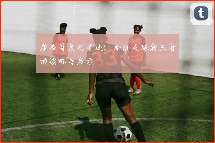 摩洛哥复刻奇迹：非洲足球新王者的战略与启示